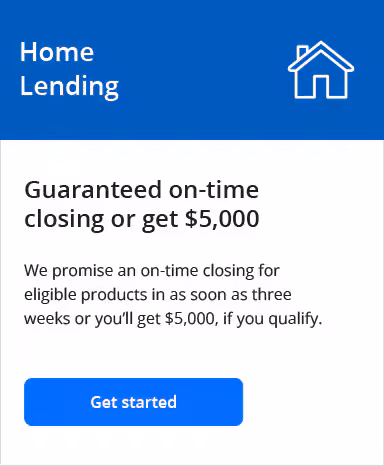 Home Lending. Guaranteed on-time closing or get $5,000. We promise an on-time closing for eligible products in as soon as three weeks or you’ll get $5,000, if you qualify. Get started.